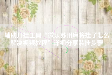 辅助开挂工具“微乐苏州麻将挂了怎么解决视频教程”详细分享装挂步骤