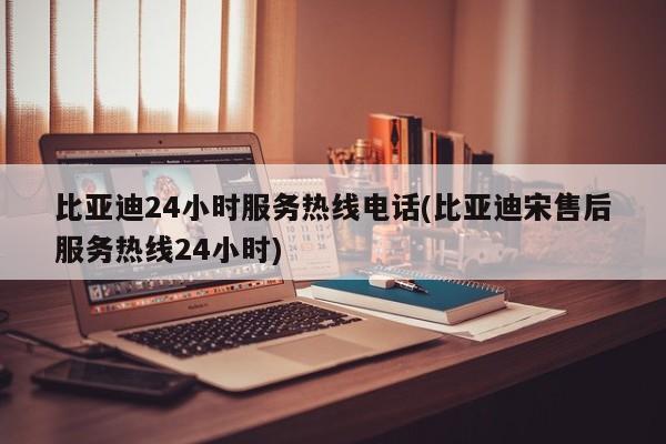 比亚迪24小时服务热线电话(比亚迪宋售后服务热线24小时)
