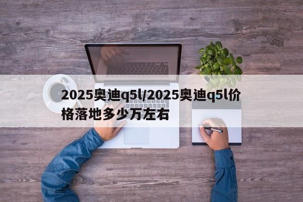 2025奥迪q5l/2025奥迪q5l价格落地多少万左右