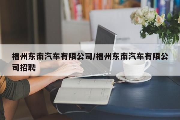 福州东南汽车有限公司/福州东南汽车有限公司招聘