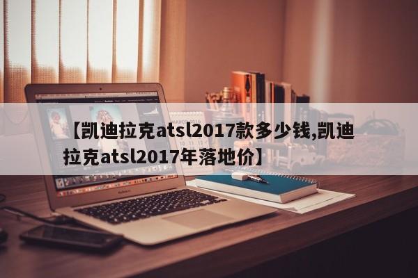【凯迪拉克atsl2017款多少钱,凯迪拉克atsl2017年落地价】