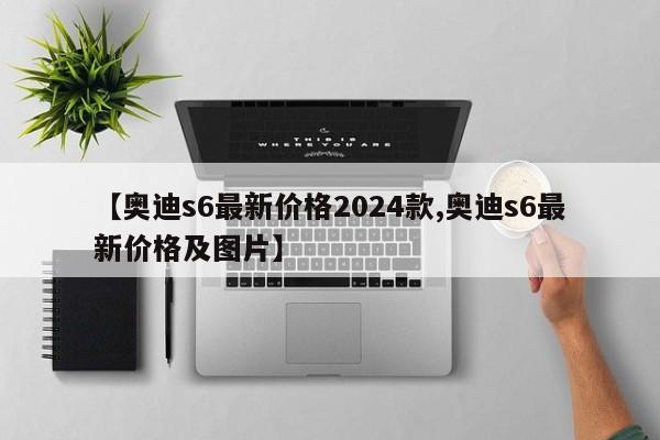 【奥迪s6最新价格2024款,奥迪s6最新价格及图片】