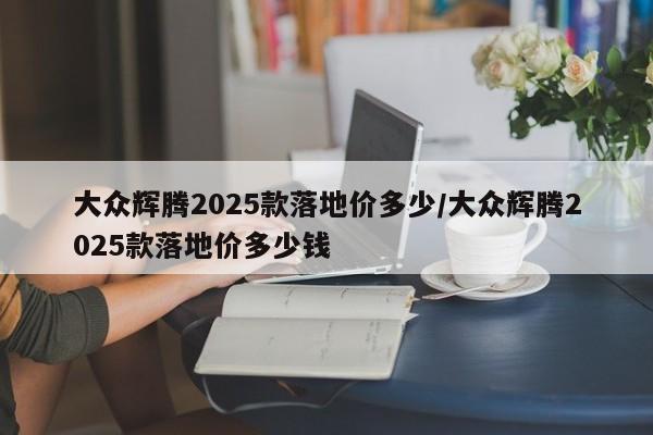 大众辉腾2025款落地价多少/大众辉腾2025款落地价多少钱