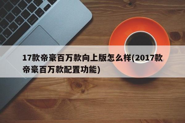 17款帝豪百万款向上版怎么样(2017款帝豪百万款配置功能)