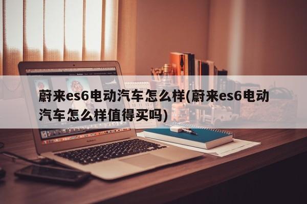 蔚来es6电动汽车怎么样(蔚来es6电动汽车怎么样值得买吗)