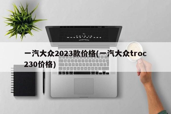 一汽大众2023款价格(一汽大众troc230价格)