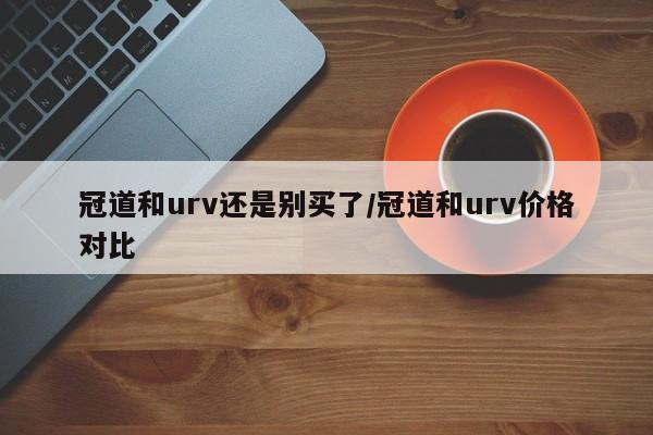 冠道和urv还是别买了/冠道和urv价格对比