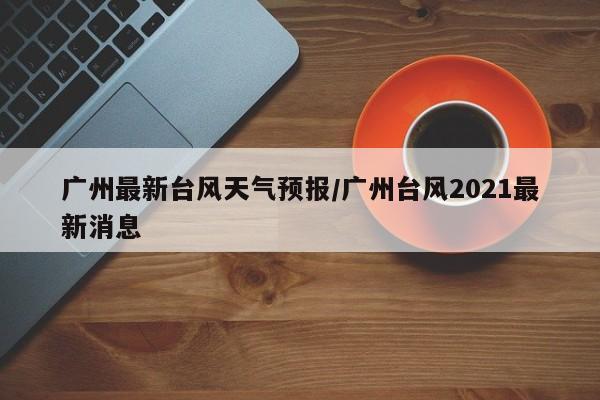 广州最新台风天气预报/广州台风2021最新消息