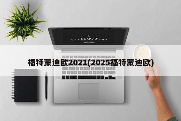 福特蒙迪欧2021(2025福特蒙迪欧)