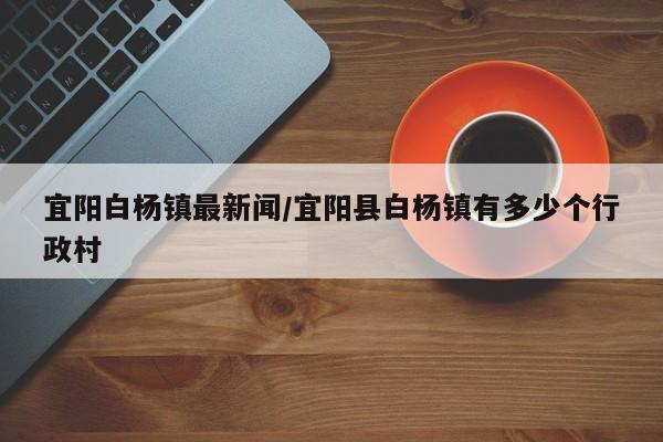 宜阳白杨镇最新闻/宜阳县白杨镇有多少个行政村