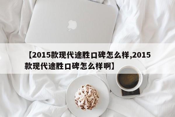 【2015款现代途胜口碑怎么样,2015款现代途胜口碑怎么样啊】