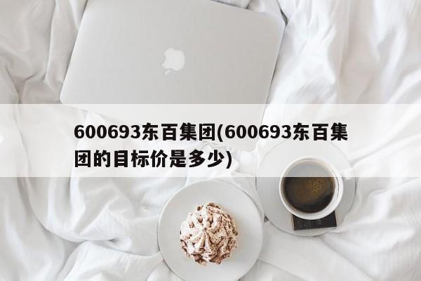 600693东百集团(600693东百集团的目标价是多少)