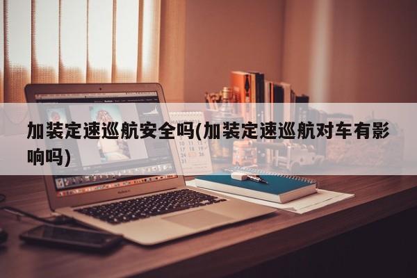 加装定速巡航安全吗(加装定速巡航对车有影响吗)