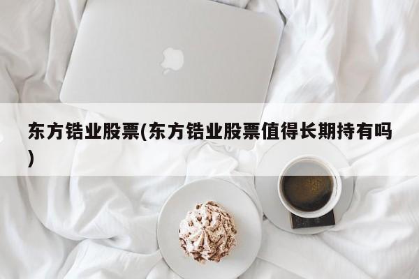 东方锆业股票(东方锆业股票值得长期持有吗)