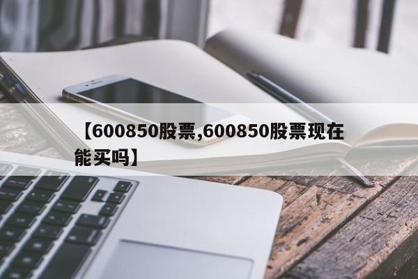 【600850股票,600850股票现在能买吗】