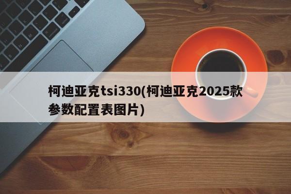 柯迪亚克tsi330(柯迪亚克2025款参数配置表图片)