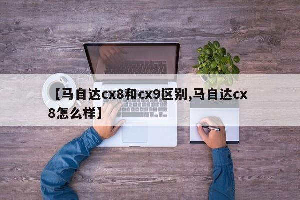 【马自达cx8和cx9区别,马自达cx 8怎么样】