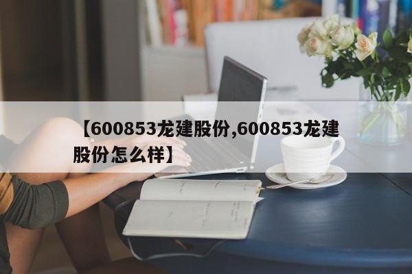 【600853龙建股份,600853龙建股份怎么样】