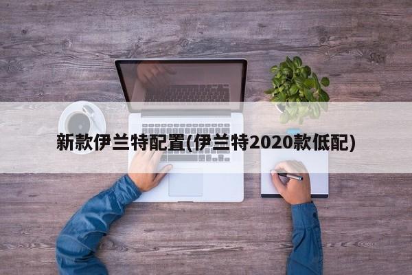 新款伊兰特配置(伊兰特2020款低配)