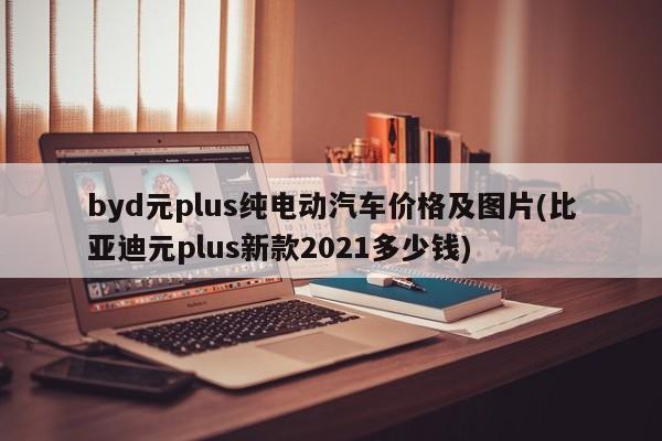 byd元plus纯电动汽车价格及图片(比亚迪元plus新款2021多少钱)