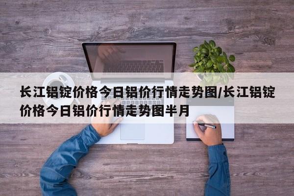 长江铝锭价格今日铝价行情走势图/长江铝锭价格今日铝价行情走势图半月