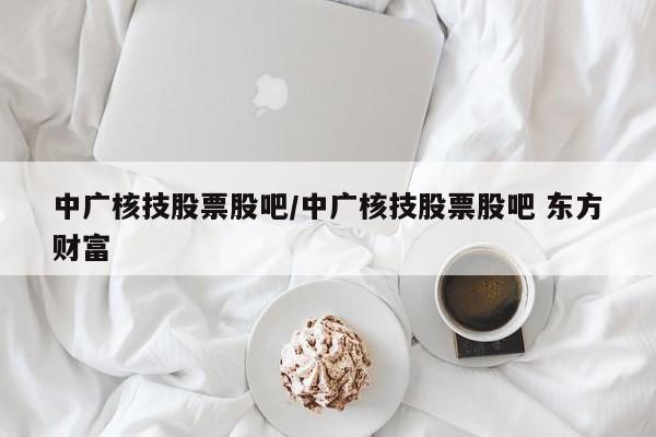 中广核技股票股吧/中广核技股票股吧 东方财富