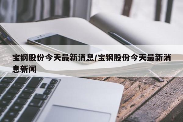 宝钢股份今天最新消息/宝钢股份今天最新消息新闻