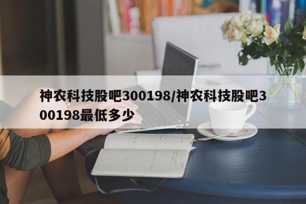 神农科技股吧300198/神农科技股吧300198最低多少