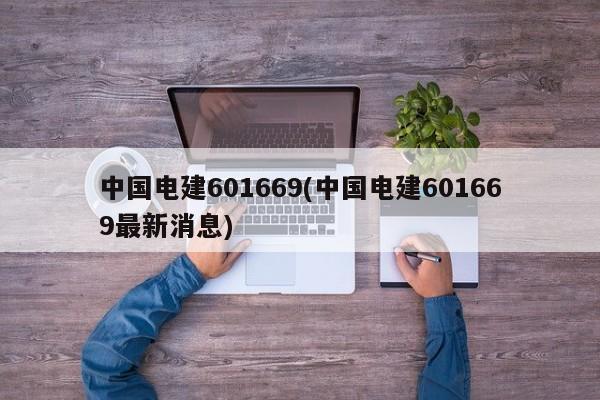 中国电建601669(中国电建601669最新消息)
