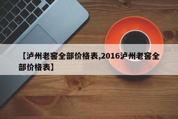 【泸州老窖全部价格表,2016泸州老窖全部价格表】