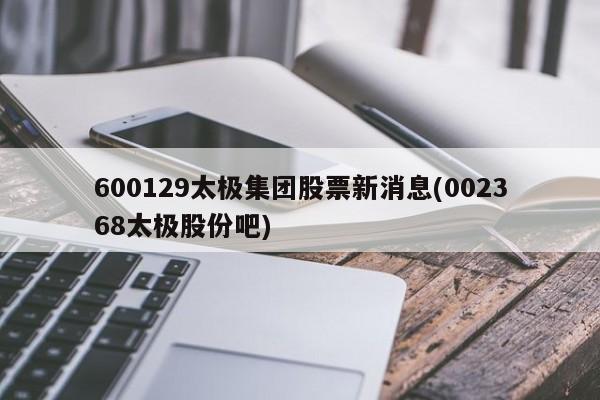 600129太极集团股票新消息(002368太极股份吧)